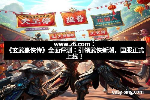 www.z6.com：《玄武豪侠传》全面评测：引领武侠新潮，国服正式上线！